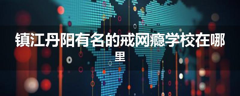 镇江丹阳有名的戒网瘾学校在哪里