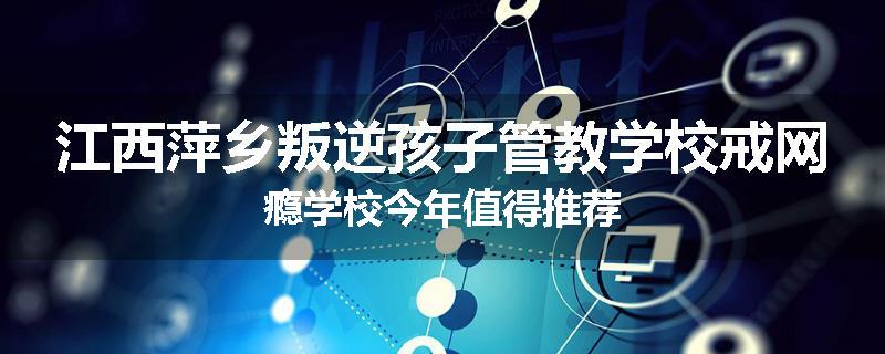江西萍乡叛逆孩子管教学校戒网瘾学校今年值得推荐
