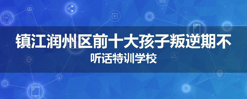 镇江润州区前十大孩子叛逆期不听话特训学校