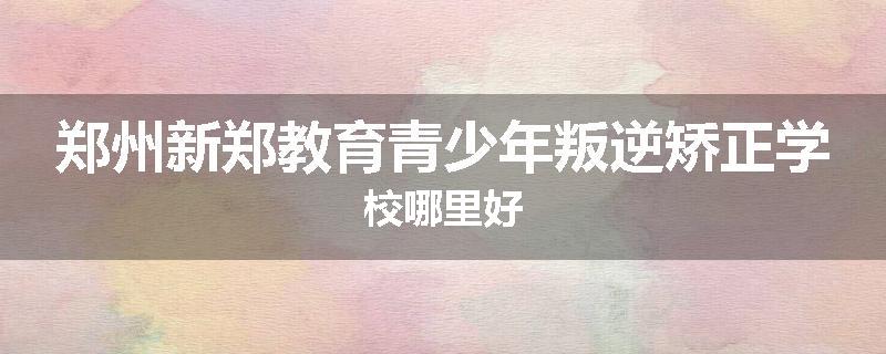 郑州新郑教育青少年叛逆矫正学校哪里好