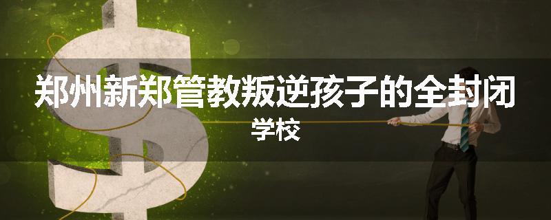 郑州新郑管教叛逆孩子的全封闭学校