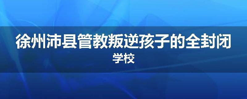 徐州沛县管教叛逆孩子的全封闭学校
