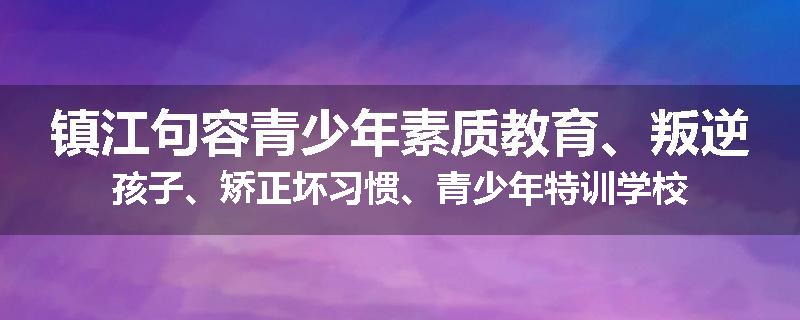 镇江句容青少年素质教育、叛逆孩子、矫正坏习惯、青少年特训学校