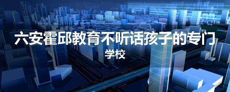 六安霍邱教育不听话孩子的专门学校