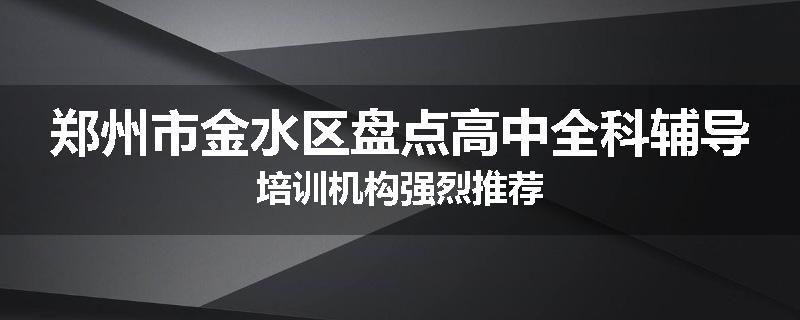 郑州市金水区盘点高中全科辅导培训机构强烈推荐