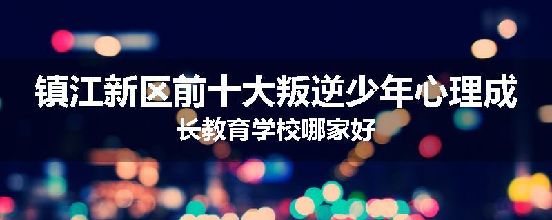 镇江新区前十大叛逆少年心理成长教育学校哪家好
