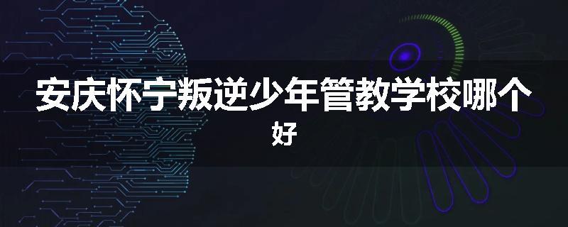 安庆怀宁叛逆少年管教学校哪个好