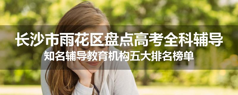 长沙市雨花区盘点高考全科辅导知名辅导教育机构五大排名榜单