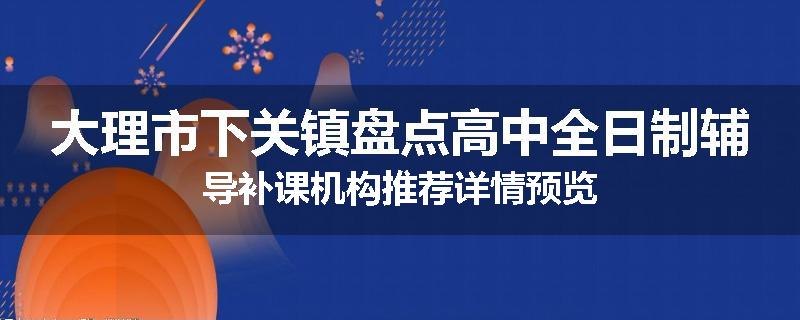 大理市下关镇盘点高中全日制辅导补课机构推荐详情预览