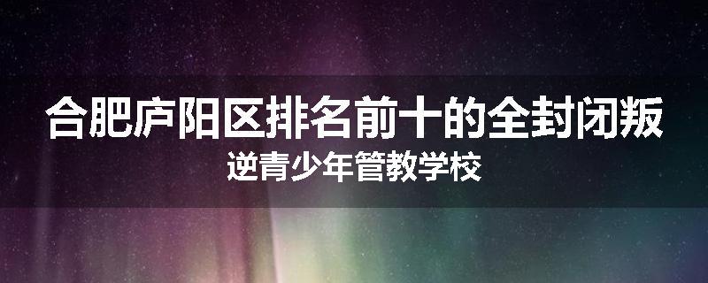 合肥庐阳区排名前十的全封闭叛逆青少年管教学校