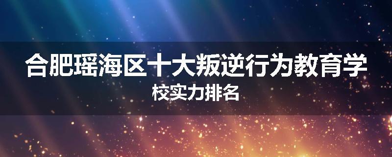 合肥瑶海区十大叛逆行为教育学校实力排名