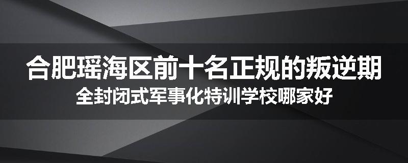 合肥瑶海区前十名正规的叛逆期全封闭式军事化特训学校哪家好