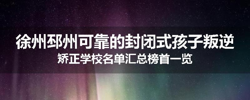 徐州邳州可靠的封闭式孩子叛逆矫正学校名单汇总榜首一览