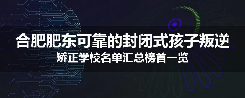 合肥肥东可靠的封闭式孩子叛逆矫正学校名单汇总榜首一览