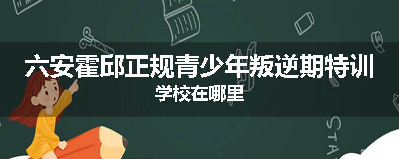 六安霍邱正规青少年叛逆期特训学校在哪里