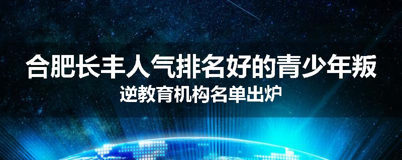 合肥长丰人气排名好的青少年叛逆教育机构名单出炉
