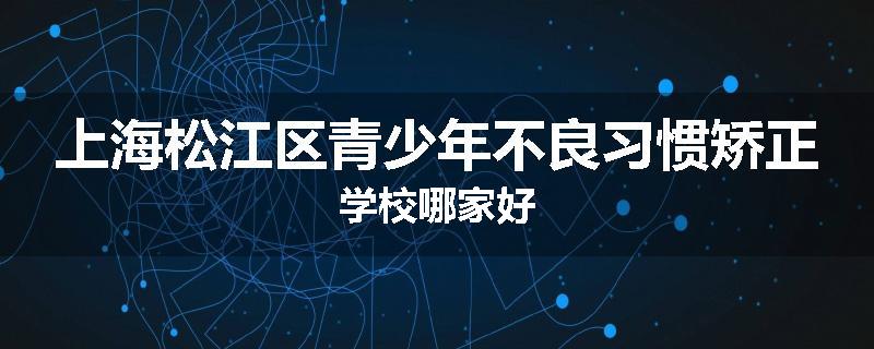 上海松江区青少年不良习惯矫正学校哪家好
