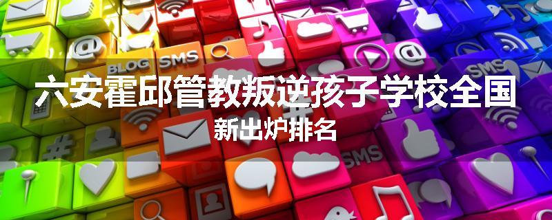 六安霍邱管教叛逆孩子学校全国新出炉排名