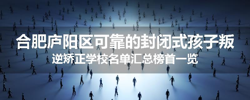 合肥庐阳区可靠的封闭式孩子叛逆矫正学校名单汇总榜首一览