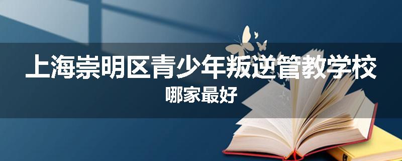 上海崇明区青少年叛逆管教学校哪家最好