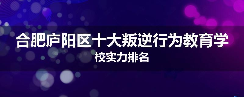 合肥庐阳区十大叛逆行为教育学校实力排名