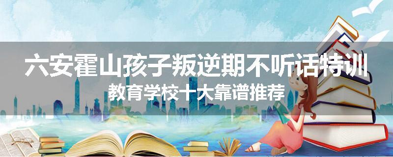 六安霍山孩子叛逆期不听话特训教育学校十大靠谱推荐