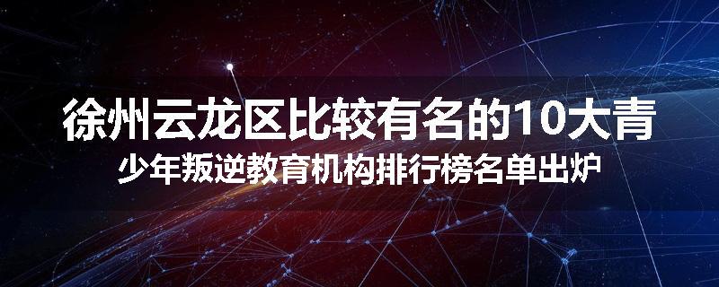 徐州云龙区比较有名的10大青少年叛逆教育机构排行榜名单出炉
