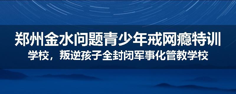 郑州金水问题青少年戒网瘾特训学校，叛逆孩子全封闭军事化管教学校