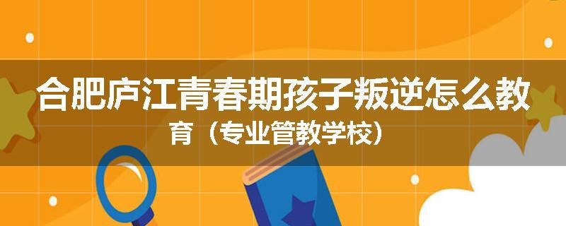 合肥庐江青春期孩子叛逆怎么教育（专业管教学校）