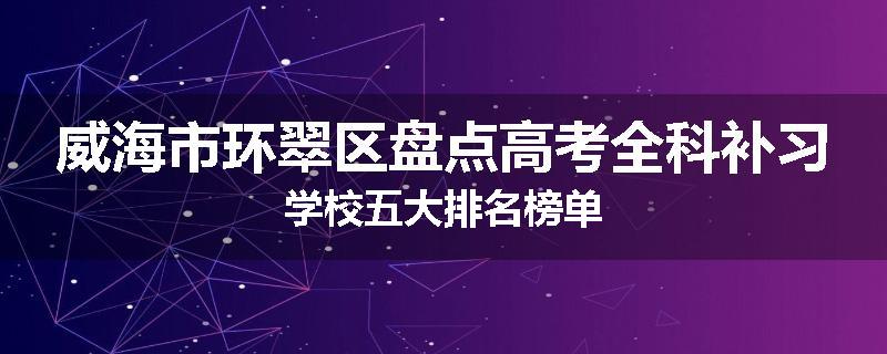 威海市环翠区盘点高考全科补习学校五大排名榜单
