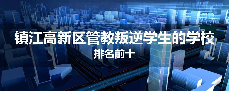 镇江高新区管教叛逆学生的学校排名前十