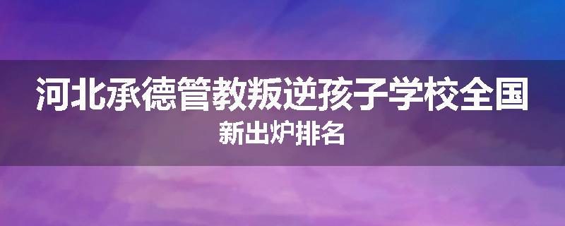 河北承德管教叛逆孩子学校全国新出炉排名