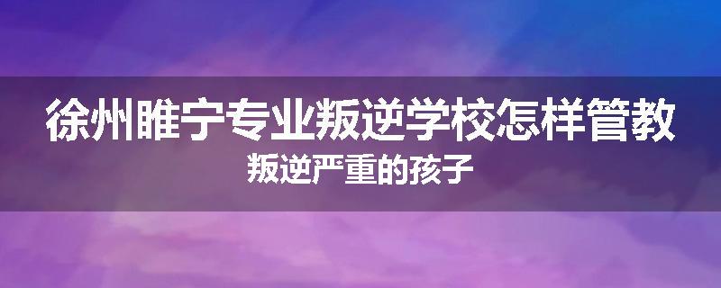 徐州睢宁专业叛逆学校怎样管教叛逆严重的孩子