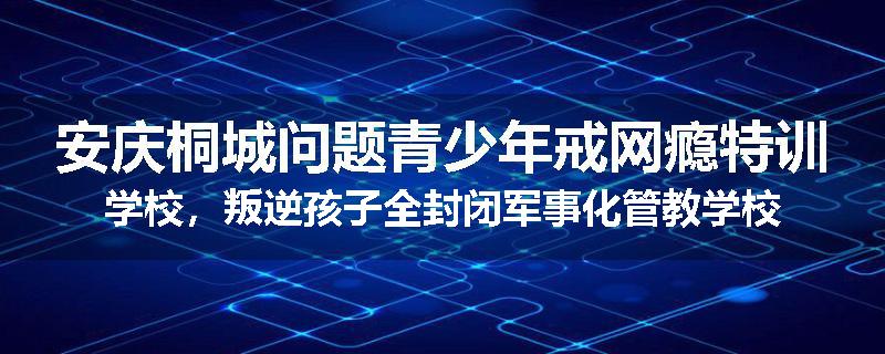 安庆桐城问题青少年戒网瘾特训学校，叛逆孩子全封闭军事化管教学校