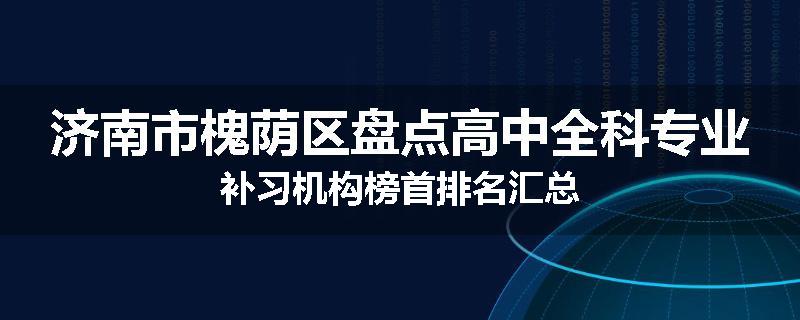 济南市槐荫区盘点高中全科专业补习机构榜首排名汇总