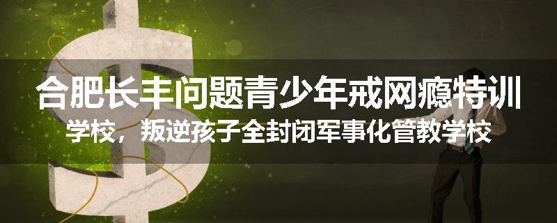 合肥长丰问题青少年戒网瘾特训学校，叛逆孩子全封闭军事化管教学校