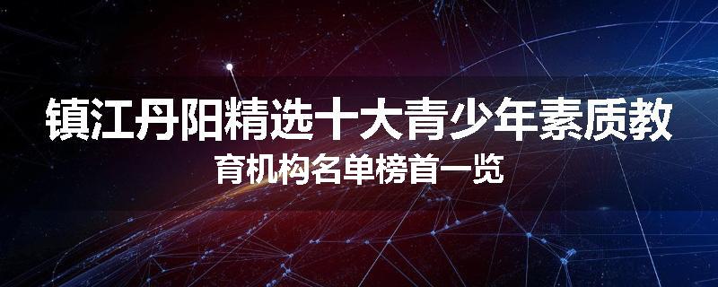 镇江丹阳精选十大青少年素质教育机构名单榜首一览