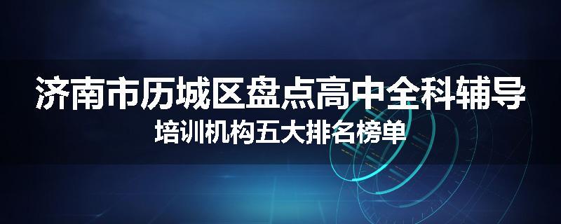 济南市历城区盘点高中全科辅导培训机构五大排名榜单
