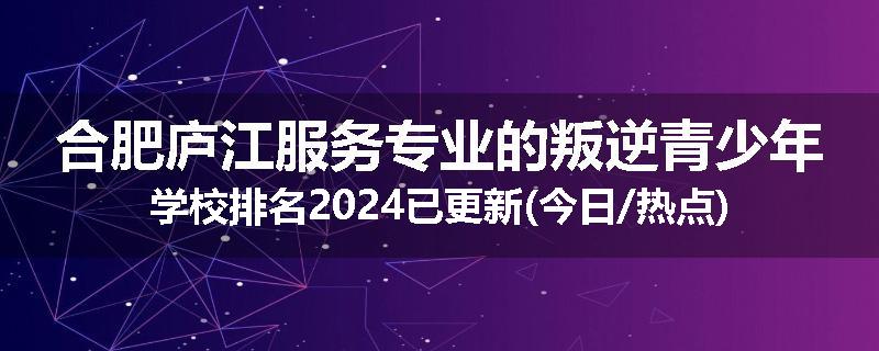 合肥庐江服务专业的叛逆青少年学校排名2024已更新(今日/热点)