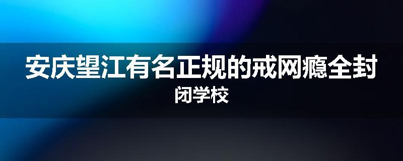 安庆望江有名正规的戒网瘾全封闭学校