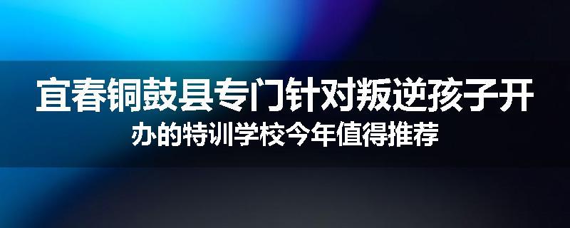 宜春铜鼓县专门针对叛逆孩子开办的特训学校今年值得推荐