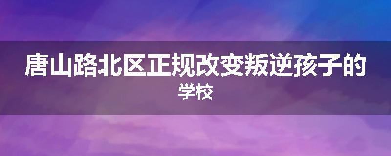 唐山路北区正规改变叛逆孩子的学校