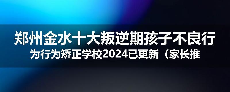 郑州金水十大叛逆期孩子不良行为行为矫正学校2024已更新（家长推荐）