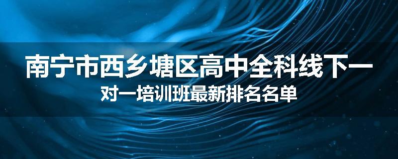 南宁市西乡塘区高中全科线下一对一培训班最新排名名单