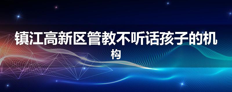 镇江高新区管教不听话孩子的机构