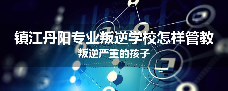 镇江丹阳专业叛逆学校怎样管教叛逆严重的孩子
