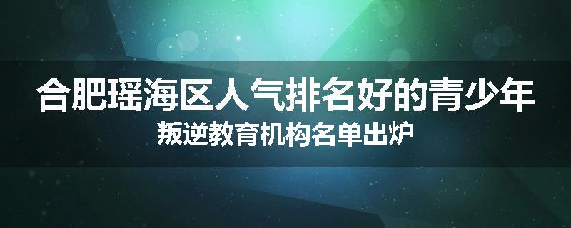 合肥瑶海区人气排名好的青少年叛逆教育机构名单出炉