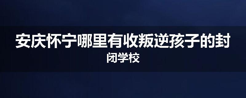 安庆怀宁哪里有收叛逆孩子的封闭学校
