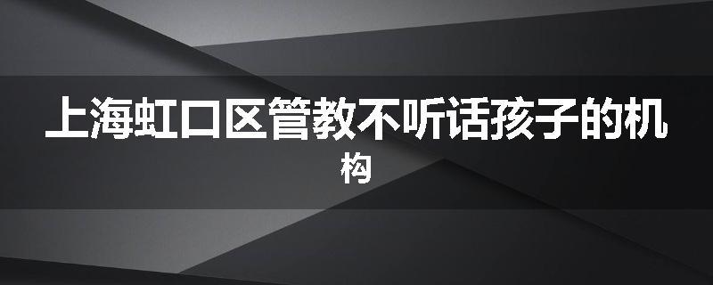 上海虹口区管教不听话孩子的机构