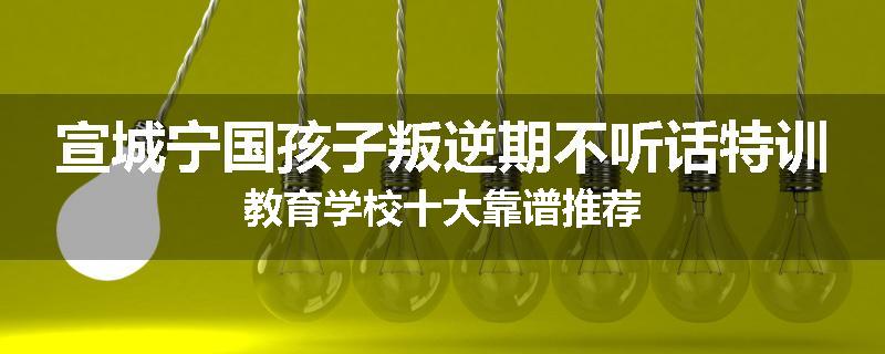 宣城宁国孩子叛逆期不听话特训教育学校十大靠谱推荐